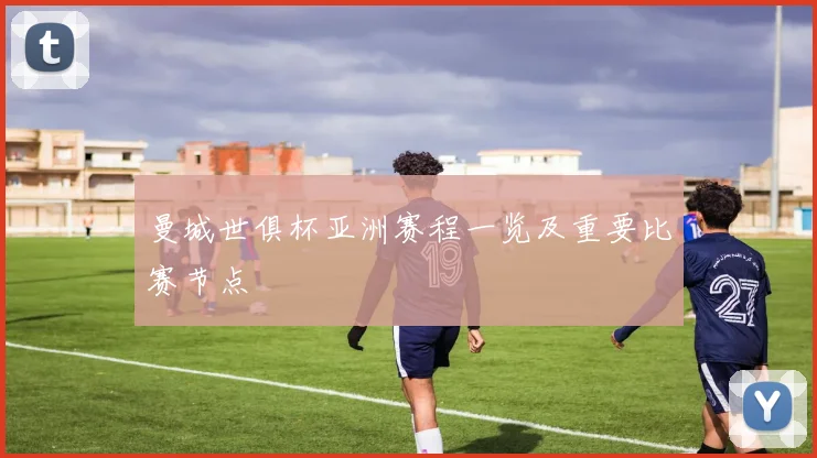 曼城世俱杯亚洲赛程一览及重要比赛节点