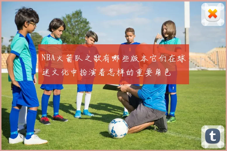 NBA火箭队之歌有哪些版本它们在球迷文化中扮演着怎样的重要角色