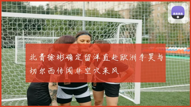 北青徐彬确定留洋直赴欧洲李昊与切尔西传闻非空穴来风