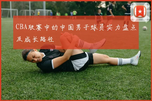 CBA联赛中的中国男子球员实力盘点及成长路径